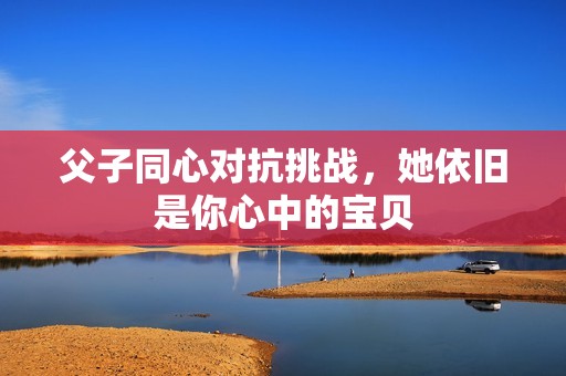 父子同心对抗挑战，她依旧是你心中的宝贝