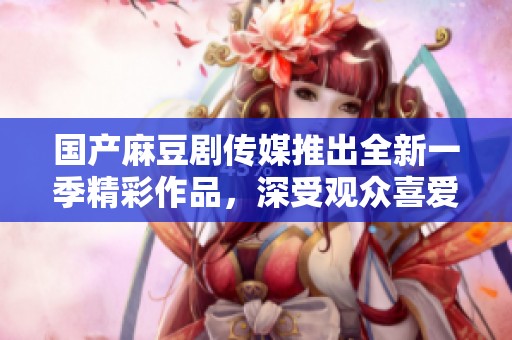 国产麻豆剧传媒推出全新一季精彩作品，深受观众喜爱