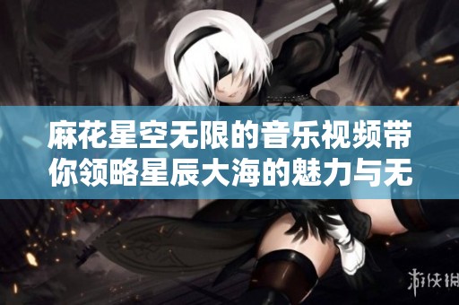 麻花星空无限的音乐视频带你领略星辰大海的魅力与无限可能