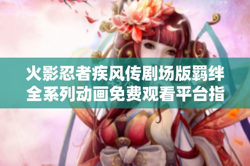 火影忍者疾风传剧场版羁绊全系列动画免费观看平台指南