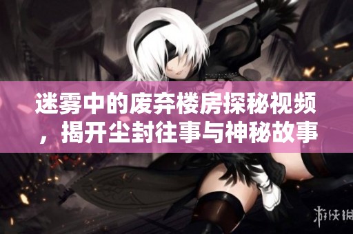 迷雾中的废弃楼房探秘视频，揭开尘封往事与神秘故事