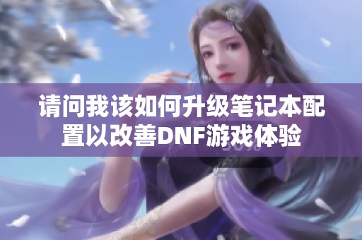 请问我该如何升级笔记本配置以改善DNF游戏体验