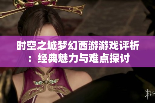 时空之城梦幻西游游戏评析：经典魅力与难点探讨