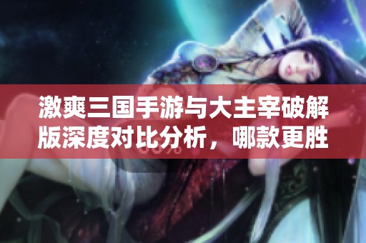 激爽三国手游与大主宰破解版深度对比分析，哪款更胜一筹