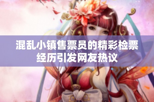 混乱小镇售票员的精彩检票经历引发网友热议