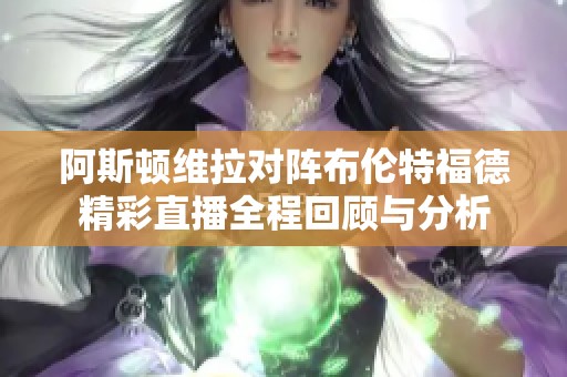 阿斯顿维拉对阵布伦特福德精彩直播全程回顾与分析