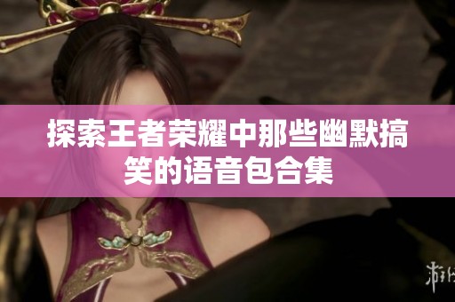 探索王者荣耀中那些幽默搞笑的语音包合集