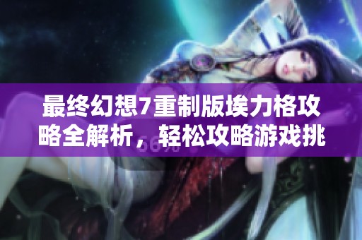 最终幻想7重制版埃力格攻略全解析，轻松攻略游戏挑战