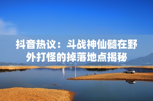 抖音热议：斗战神仙髓在野外打怪的掉落地点揭秘