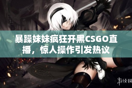 暴躁妹妹疯狂开黑CSGO直播，惊人操作引发热议
