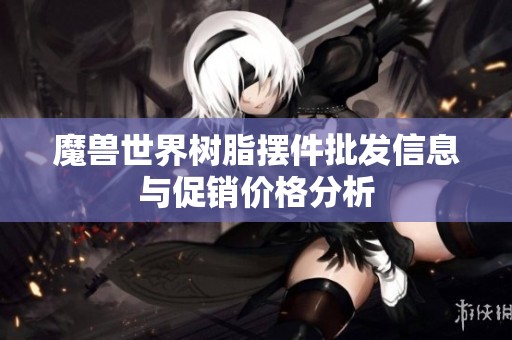 魔兽世界树脂摆件批发信息与促销价格分析