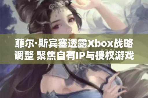 菲尔·斯宾塞透露Xbox战略调整 聚焦自有IP与授权游戏难题