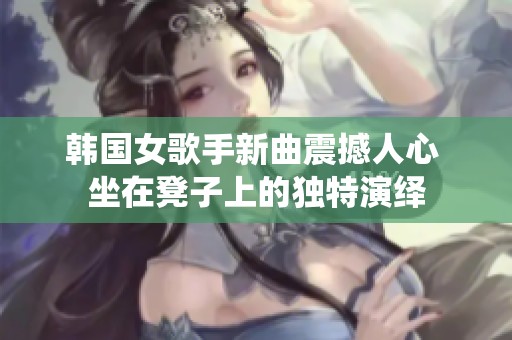 韩国女歌手新曲震撼人心 坐在凳子上的独特演绎