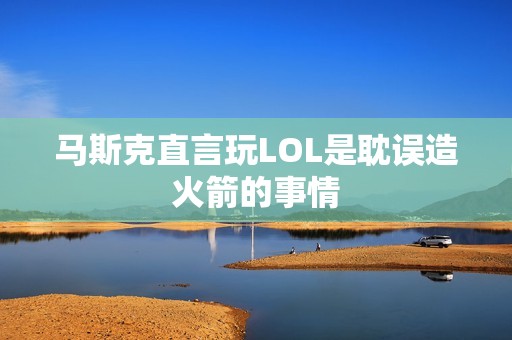 马斯克直言玩LOL是耽误造火箭的事情
