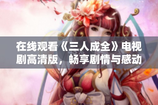 在线观看《三人成全》电视剧高清版，畅享剧情与感动
