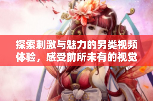 探索刺激与魅力的另类视频体验，感受前所未有的视觉畅快