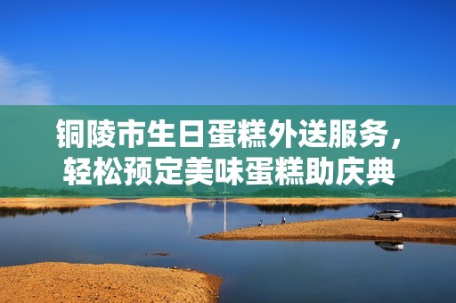 铜陵市生日蛋糕外送服务，轻松预定美味蛋糕助庆典