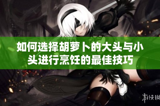 如何选择胡萝卜的大头与小头进行烹饪的最佳技巧