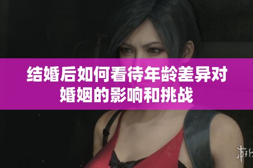 结婚后如何看待年龄差异对婚姻的影响和挑战