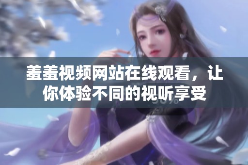 羞羞视频网站在线观看，让你体验不同的视听享受