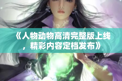 《人物动物高清完整版上线，精彩内容定档发布》