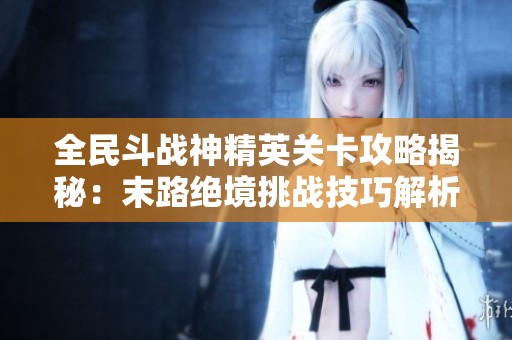 全民斗战神精英关卡攻略揭秘：末路绝境挑战技巧解析