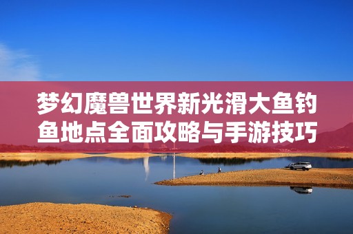 梦幻魔兽世界新光滑大鱼钓鱼地点全面攻略与手游技巧分享