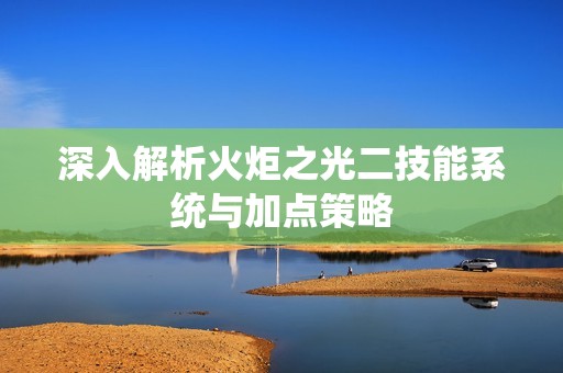 深入解析火炬之光二技能系统与加点策略