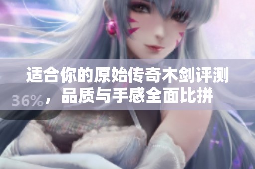 适合你的原始传奇木剑评测，品质与手感全面比拼