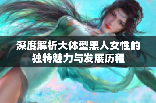 深度解析大体型黑人女性的独特魅力与发展历程