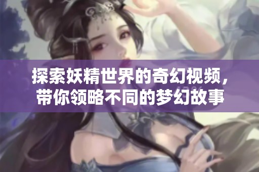 探索妖精世界的奇幻视频，带你领略不同的梦幻故事