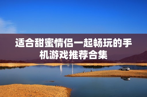 适合甜蜜情侣一起畅玩的手机游戏推荐合集