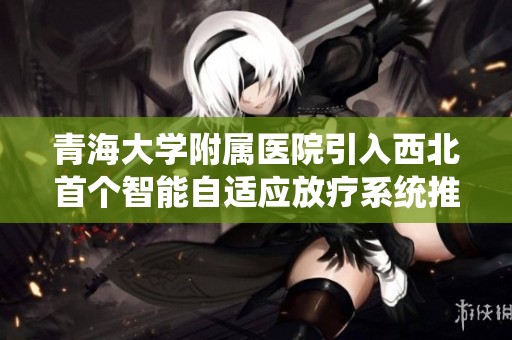 青海大学附属医院引入西北首个智能自适应放疗系统推进癌症治疗新进展