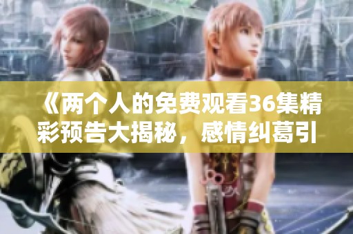 《两个人的免费观看36集精彩预告大揭秘，感情纠葛引人入胜》