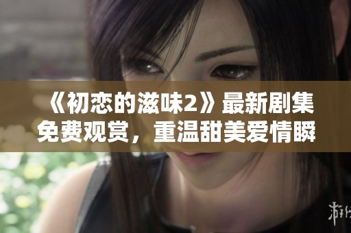 《初恋的滋味2》最新剧集免费观赏，重温甜美爱情瞬间