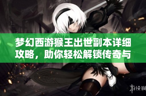 梦幻西游猴王出世副本详细攻略，助你轻松解锁传奇与丰厚奖励！