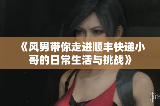 《风男带你走进顺丰快递小哥的日常生活与挑战》