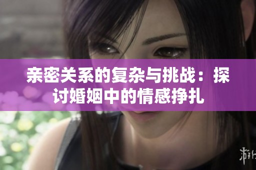 亲密关系的复杂与挑战：探讨婚姻中的情感挣扎