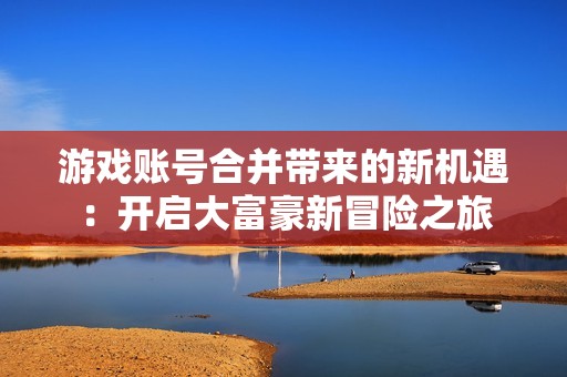 游戏账号合并带来的新机遇：开启大富豪新冒险之旅