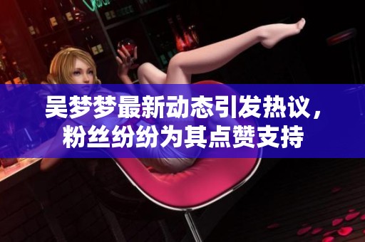 吴梦梦最新动态引发热议，粉丝纷纷为其点赞支持