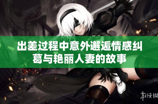 出差过程中意外邂逅情感纠葛与艳丽人妻的故事