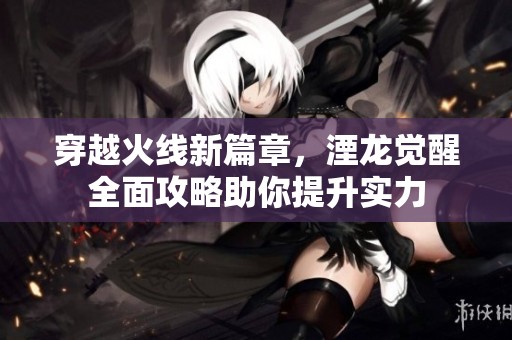 穿越火线新篇章，湮龙觉醒全面攻略助你提升实力