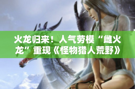 火龙归来！人气劳模“雌火龙”重现《怪物猎人荒野》的精彩世界