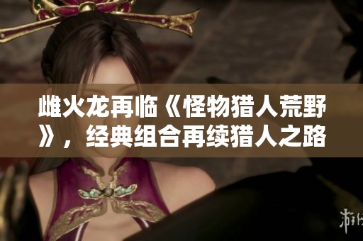 雌火龙再临《怪物猎人荒野》，经典组合再续猎人之路