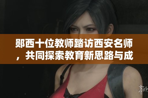 郧西十位教师踏访西安名师，共同探索教育新思路与成长之路