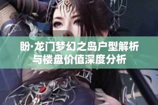 盼·龙门梦幻之岛户型解析与楼盘价值深度分析
