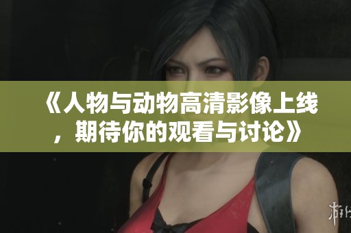 《人物与动物高清影像上线，期待你的观看与讨论》