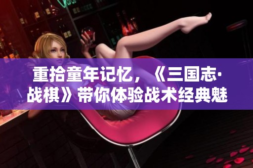 重拾童年记忆，《三国志·战棋》带你体验战术经典魅力