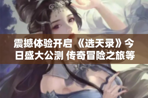 震撼体验开启 《选天录》今日盛大公测 传奇冒险之旅等你来战