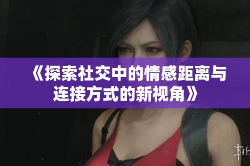 《探索社交中的情感距离与连接方式的新视角》